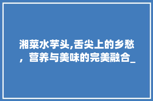 湘菜水芋头,舌尖上的乡愁，营养与美味的完美融合_湘菜水芋头怎么做好吃 湘菜水芋头,舌尖上的乡愁，营养与美味的完美融合_湘菜水芋头怎么做好吃 饮食大全