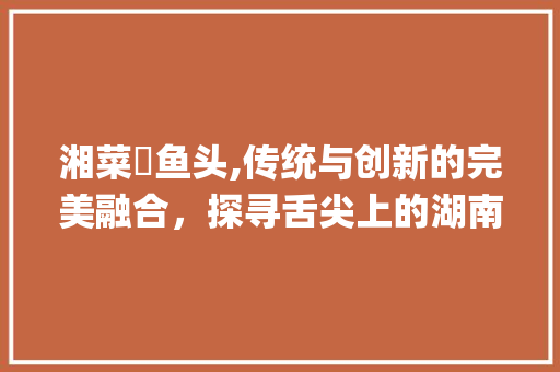 湘菜焗鱼头,传统与创新的完美融合，探寻舌尖上的湖南风味_湘菜焗鱼头怎么做视频 湘菜焗鱼头,传统与创新的完美融合，探寻舌尖上的湖南风味_湘菜焗鱼头怎么做视频 饮食大全
