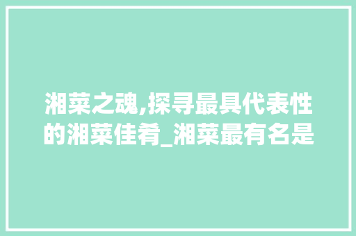 湘菜之魂,探寻最具代表性的湘菜佳肴_湘菜最有名是什么菜啊