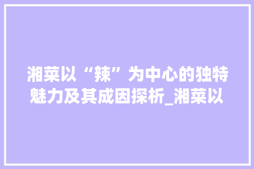 湘菜以“辣”为中心的独特魅力及其成因探析_湘菜以什么为中心的原因