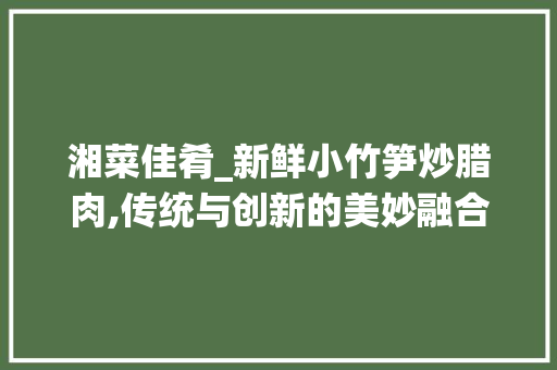 湘菜佳肴_新鲜小竹笋炒腊肉,传统与创新的美妙融合_湘菜新鲜小竹笋炒腊肉图片