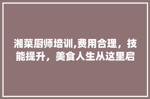 湘菜厨师培训,费用合理，技能提升，美食人生从这里启航_湘菜厨师培训怎么样收费