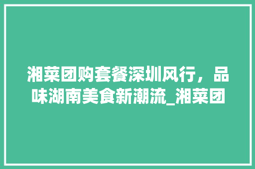 湘菜团购套餐深圳风行，品味湖南美食新潮流_湘菜团购套餐深圳有吗 湘菜团购套餐深圳风行，品味湖南美食新潮流_湘菜团购套餐深圳有吗 饮食大全