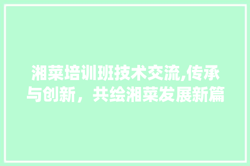 湘菜培训班技术交流,传承与创新，共绘湘菜发展新篇章_湘菜培训班技术交流 湘菜培训班技术交流,传承与创新，共绘湘菜发展新篇章_湘菜培训班技术交流 饮食大全