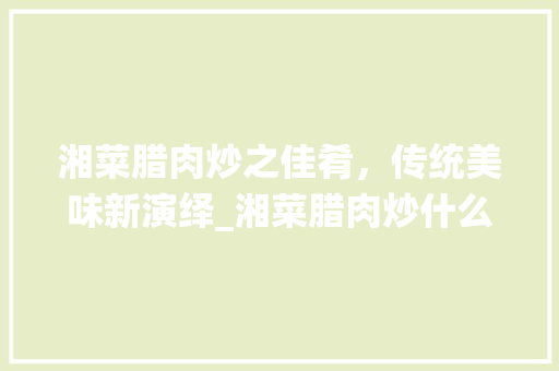 湘菜腊肉炒之佳肴，传统美味新演绎_湘菜腊肉炒什么最好吃图片 湘菜腊肉炒之佳肴，传统美味新演绎_湘菜腊肉炒什么最好吃图片 饮食大全