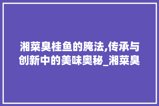 湘菜臭桂鱼的腌法,传承与创新中的美味奥秘_湘菜臭桂鱼的腌法图片