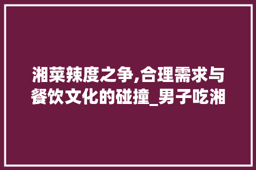 湘菜辣度之争,合理需求与餐饮文化的碰撞_男子吃湘菜太辣要求餐馆免 饮食大全 湘菜辣度之争,合理需求与餐饮文化的碰撞_男子吃湘菜太辣要求餐馆免 湘菜辣度之争,合理需求与餐饮文化的碰撞_男子吃湘菜太辣要求餐馆免 饮食大全