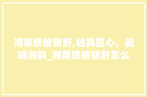 湘菜铁板猪肝,独具匠心，品味湘韵_湘菜铁板猪肝怎么做 湘菜铁板猪肝,独具匠心，品味湘韵_湘菜铁板猪肝怎么做 饮食大全
