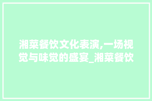 湘菜餐饮文化表演,一场视觉与味觉的盛宴_湘菜餐饮行业表演视频大全 湘菜餐饮文化表演,一场视觉与味觉的盛宴_湘菜餐饮行业表演视频大全 饮食大全