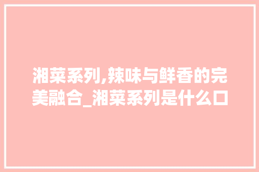 湘菜系列,辣味与鲜香的完美融合_湘菜系列是什么口味的 湘菜系列,辣味与鲜香的完美融合_湘菜系列是什么口味的 饮食大全