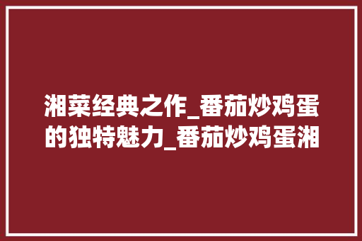 湘菜经典之作_番茄炒鸡蛋的独特魅力_番茄炒鸡蛋湘菜的做法大全 湘菜经典之作_番茄炒鸡蛋的独特魅力_番茄炒鸡蛋湘菜的做法大全 饮食大全