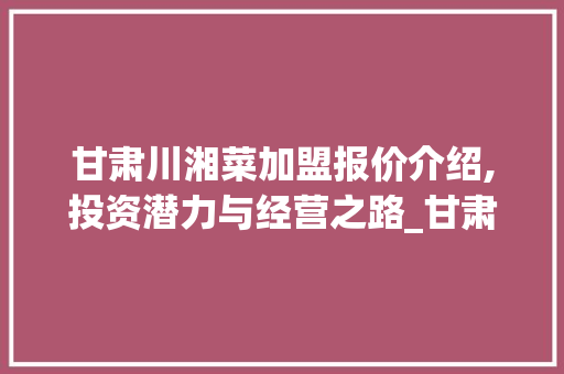 甘肃川湘菜加盟报价介绍,投资潜力与经营之路_甘肃川湘菜加盟报价表