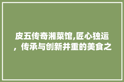 皮五传奇湘菜馆,匠心独运，传承与创新并重的美食之旅_皮五传奇湘菜馆老板 皮五传奇湘菜馆,匠心独运，传承与创新并重的美食之旅_皮五传奇湘菜馆老板 饮食大全