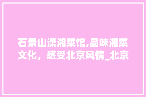 石景山潇湘菜馆,品味湘菜文化,感受北京风情_北京石景山潇湘菜馆位置 饮食大全 石景山潇湘菜馆,品味湘菜文化,感受北京风情_北京石景山潇湘菜馆位置 石景山潇湘菜馆,品味湘菜文化,感受北京风情_北京石景山潇湘菜馆位置 饮食大全
