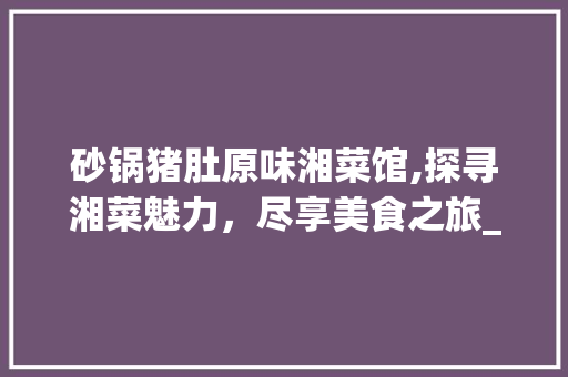砂锅猪肚原味湘菜馆,探寻湘菜魅力，尽享美食之旅_砂锅猪肚原味湘菜馆