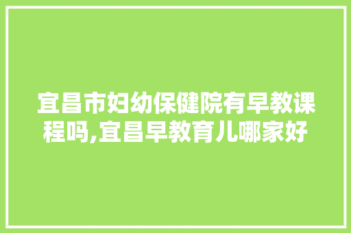 宜昌市妇幼保健院有早教课程吗,宜昌早教育儿哪家好一点 宜昌市妇幼保健院有早教课程吗,宜昌早教育儿哪家好一点 母婴育儿