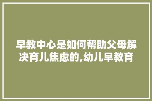 早教中心是如何帮助父母解决育儿焦虑的,幼儿早教育儿分享心得体会 早教中心是如何帮助父母解决育儿焦虑的,幼儿早教育儿分享心得体会 饮食大全