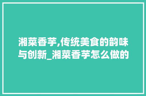 湘菜香芋,传统美食的韵味与创新_湘菜香芋怎么做的 湘菜香芋,传统美食的韵味与创新_湘菜香芋怎么做的 饮食大全