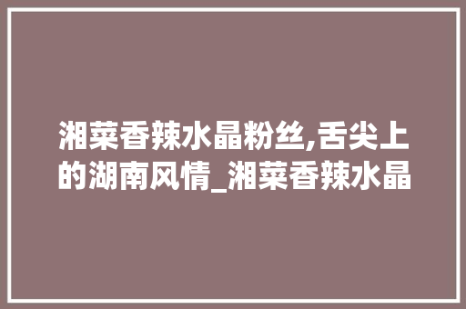 湘菜香辣水晶粉丝,舌尖上的湖南风情_湘菜香辣水晶粉丝的做法 湘菜香辣水晶粉丝,舌尖上的湖南风情_湘菜香辣水晶粉丝的做法 饮食大全