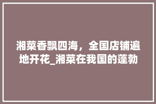 湘菜香飘四海，全国店铺遍地开花_湘菜在我国的蓬勃发展_湘菜在全国有多少家店 湘菜香飘四海，全国店铺遍地开花_湘菜在我国的蓬勃发展_湘菜在全国有多少家店 饮食大全
