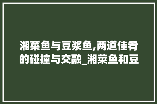 湘菜鱼与豆浆鱼,两道佳肴的碰撞与交融_湘菜鱼和豆浆鱼的区别 湘菜鱼与豆浆鱼,两道佳肴的碰撞与交融_湘菜鱼和豆浆鱼的区别 饮食大全