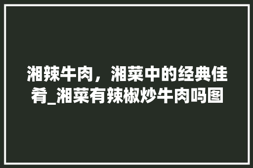 湘辣牛肉，湘菜中的经典佳肴_湘菜有辣椒炒牛肉吗图片