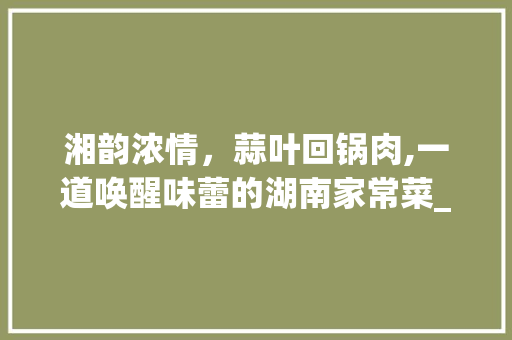 湘韵浓情，蒜叶回锅肉,一道唤醒味蕾的湖南家常菜_湘菜蒜叶回锅肉图片 湘韵浓情，蒜叶回锅肉,一道唤醒味蕾的湖南家常菜_湘菜蒜叶回锅肉图片 饮食大全
