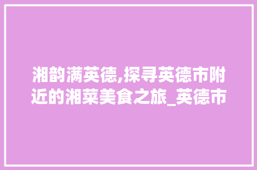 湘韵满英德,探寻英德市附近的湘菜美食之旅_英德市附近饮食湘菜饭店 湘韵满英德,探寻英德市附近的湘菜美食之旅_英德市附近饮食湘菜饭店 饮食大全