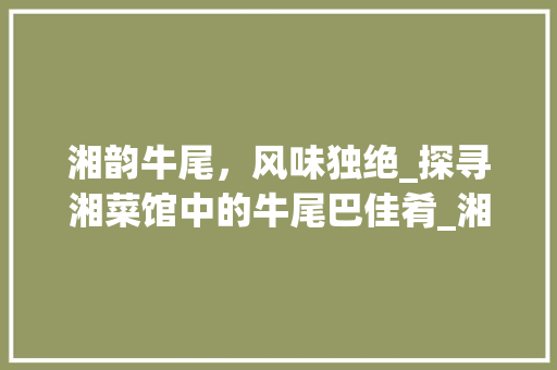 湘韵牛尾，风味独绝_探寻湘菜馆中的牛尾巴佳肴_湘菜馆牛尾巴图片 湘韵牛尾，风味独绝_探寻湘菜馆中的牛尾巴佳肴_湘菜馆牛尾巴图片 饮食大全