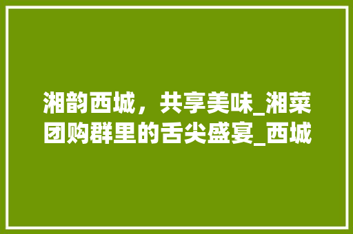 湘韵西城,共享美味_湘菜团购群里的舌尖盛宴_西城区湘菜团购群 饮食大全 湘韵西城,共享美味_湘菜团购群里的舌尖盛宴_西城区湘菜团购群 湘韵西城,共享美味_湘菜团购群里的舌尖盛宴_西城区湘菜团购群 饮食大全