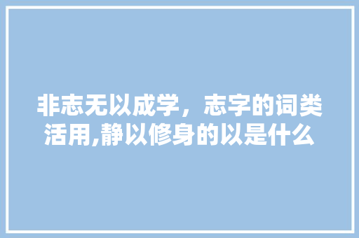 非志无以成学，志字的词类活用,静以修身的以是什么词性 非志无以成学，志字的词类活用,静以修身的以是什么词性 综合便民