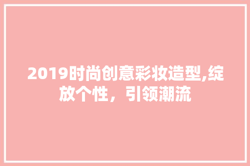 2019时尚创意彩妆造型,绽放个性，引领潮流 综合便民