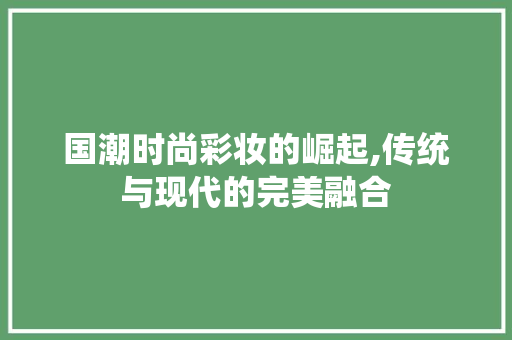 国潮时尚彩妆的崛起,传统与现代的完美融合