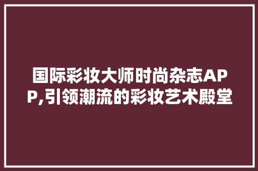 国际彩妆大师时尚杂志APP,引领潮流的彩妆艺术殿堂 婚姻情感