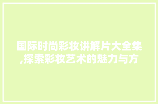 国际时尚彩妆讲解片大全集,探索彩妆艺术的魅力与方法 母婴育儿
