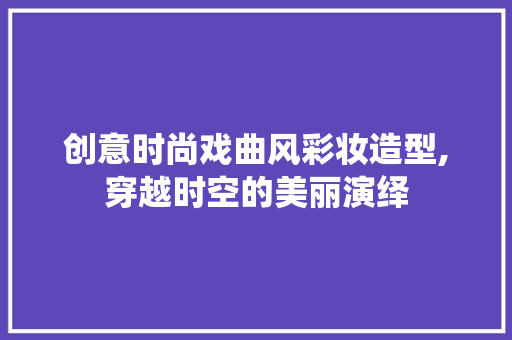 创意时尚戏曲风彩妆造型,穿越时空的美丽演绎 母婴育儿