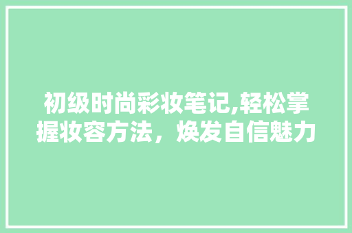 初级时尚彩妆笔记,轻松掌握妆容方法，焕发自信魅力
