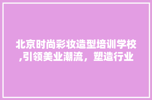北京时尚彩妆造型培训学校,引领美业潮流，塑造行业精英 综合便民