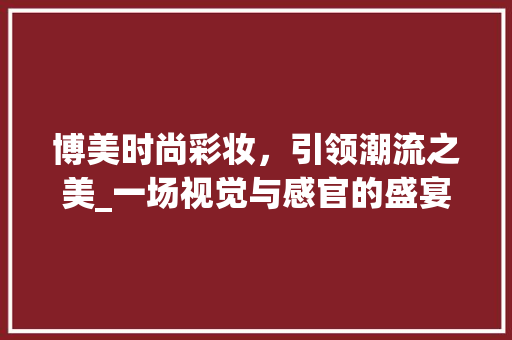 博美时尚彩妆，引领潮流之美_一场视觉与感官的盛宴 饮食大全