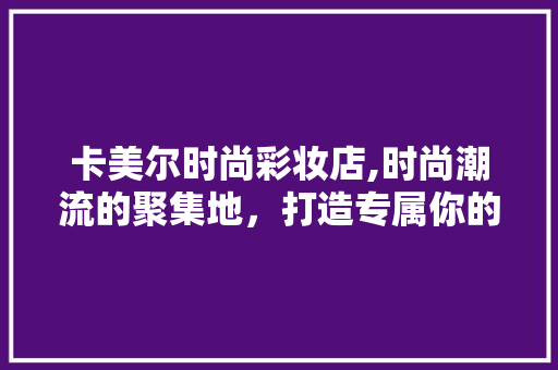 卡美尔时尚彩妆店,时尚潮流的聚集地，打造专属你的美丽 综合便民