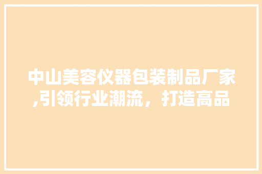 中山美容仪器包装制品厂家,引领行业潮流，打造高品质包装解决方法