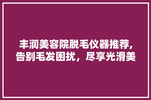 丰润美容院脱毛仪器推荐,告别毛发困扰，尽享光滑美肌