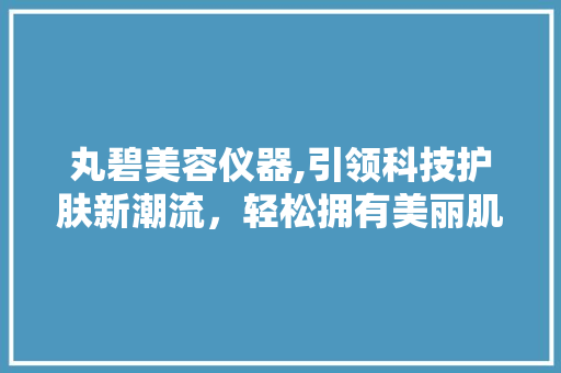 丸碧美容仪器,引领科技护肤新潮流，轻松拥有美丽肌肤 婚姻情感