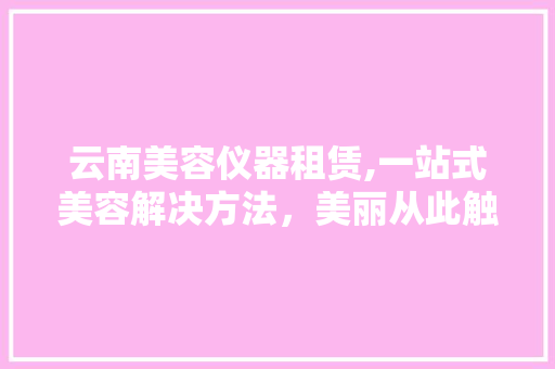 云南美容仪器租赁,一站式美容解决方法，美丽从此触手可及
