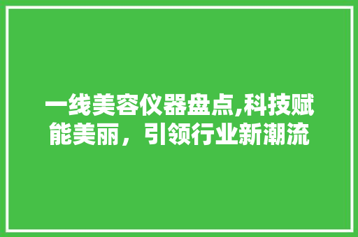 一线美容仪器盘点,科技赋能美丽，引领行业新潮流 母婴育儿