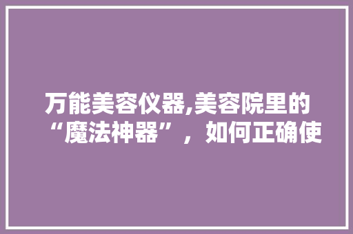 万能美容仪器,美容院里的“魔法神器”，如何正确使用 婚姻情感