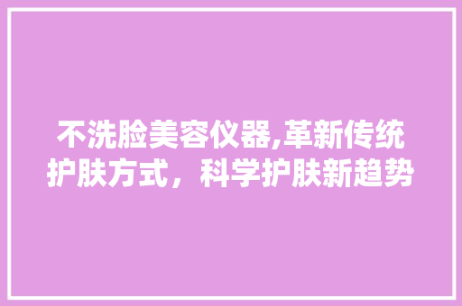 不洗脸美容仪器,革新传统护肤方式，科学护肤新趋势 美体修身