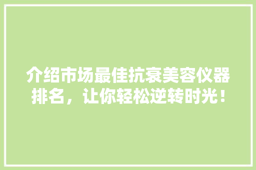 介绍市场最佳抗衰美容仪器排名，让你轻松逆转时光！