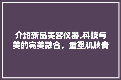 介绍新品美容仪器,科技与美的完美融合，重塑肌肤青春密码！