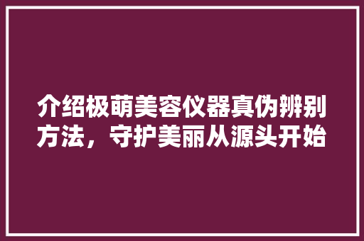 介绍极萌美容仪器真伪辨别方法，守护美丽从源头开始 婚姻情感